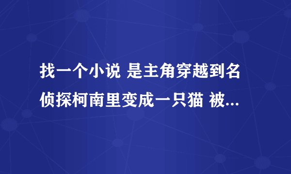 找一个小说 是主角穿越到名侦探柯南里变成一只猫 被灰原哀（宫野志保形态）收养了 主角可以变成人？