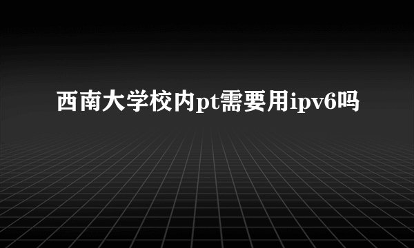 西南大学校内pt需要用ipv6吗