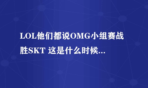 LOL他们都说OMG小组赛战胜SKT 这是什么时候的事儿啊，还有就是夕阳上OMG 被SKT3比0 这又是什么时候的