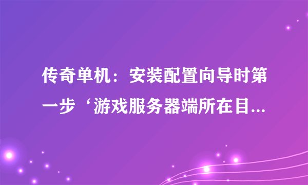 传奇单机：安装配置向导时第一步‘游戏服务器端所在目录不正确’是怎么回事啊！请各位老大指教。我的传奇