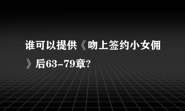 谁可以提供《吻上签约小女佣》后63-79章?
