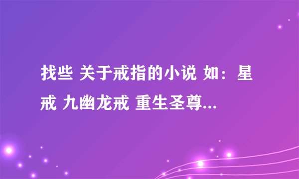 找些 关于戒指的小说 如：星戒 九幽龙戒 重生圣尊 罗灵戒 等小说（以上都看过不用发了） 谢谢