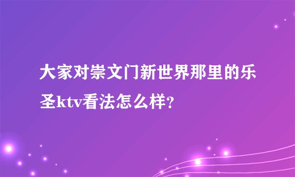 大家对崇文门新世界那里的乐圣ktv看法怎么样？