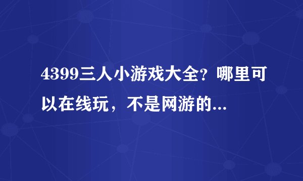 4399三人小游戏大全？哪里可以在线玩，不是网游的。要三人玩的哦，我们有三个人。