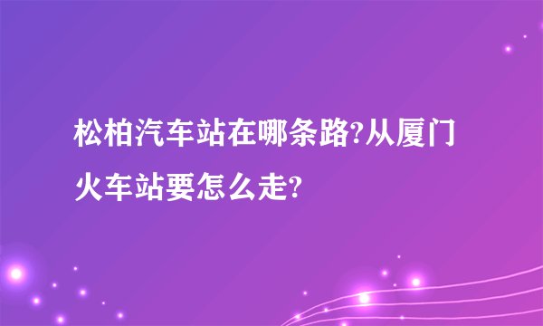 松柏汽车站在哪条路?从厦门火车站要怎么走?