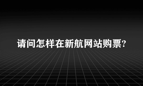 请问怎样在新航网站购票?