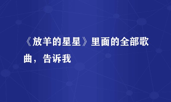 《放羊的星星》里面的全部歌曲，告诉我