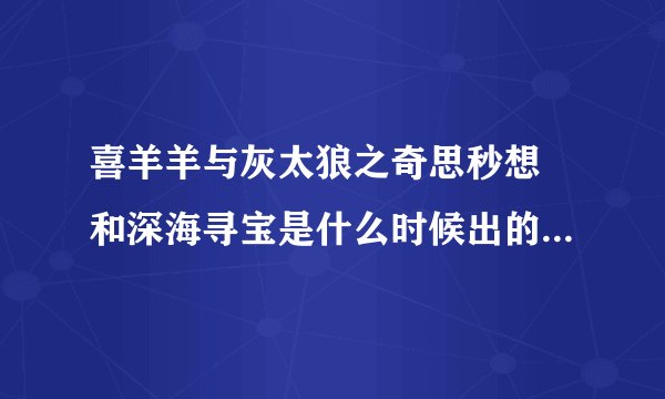 喜羊羊与灰太狼之奇思秒想 和深海寻宝是什么时候出的?我咋不知道呢