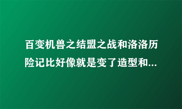 百变机兽之结盟之战和洛洛历险记比好像就是变了造型和名字，可是和百度百科的剧情不一样啊