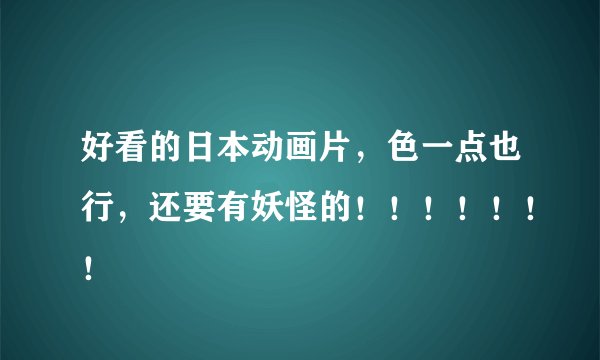 好看的日本动画片，色一点也行，还要有妖怪的！！！！！！！