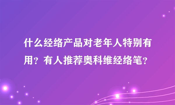 什么经络产品对老年人特别有用？有人推荐奥科维经络笔？