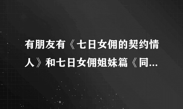 有朋友有《七日女佣的契约情人》和七日女佣姐妹篇《同居YES结婚NO》吗？