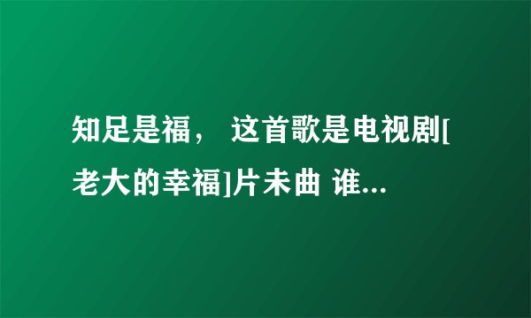知足是福， 这首歌是电视剧[老大的幸福]片未曲 谁帮我找歌词
