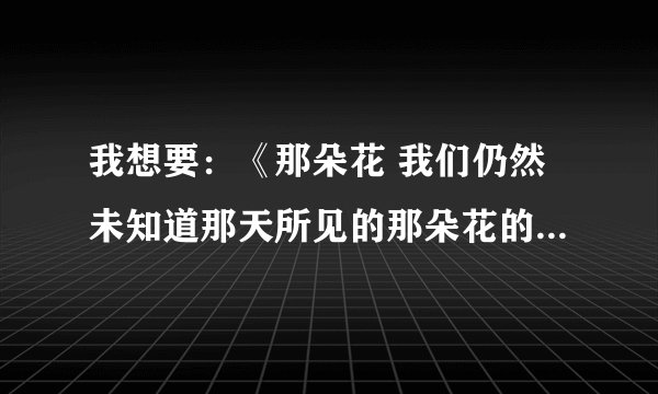 我想要：《那朵花 我们仍然未知道那天所见的那朵花的名字》的歌词，要完整的，