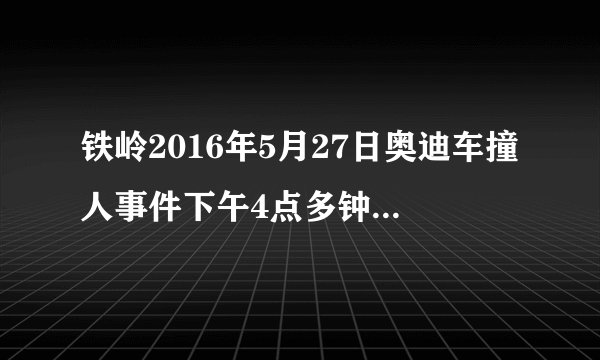 铁岭2016年5月27日奥迪车撞人事件下午4点多钟有一台黑色的奥迪车撞了人，有没有这事？
