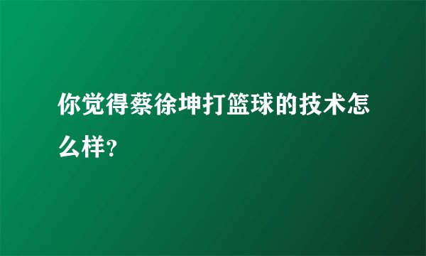 你觉得蔡徐坤打篮球的技术怎么样？