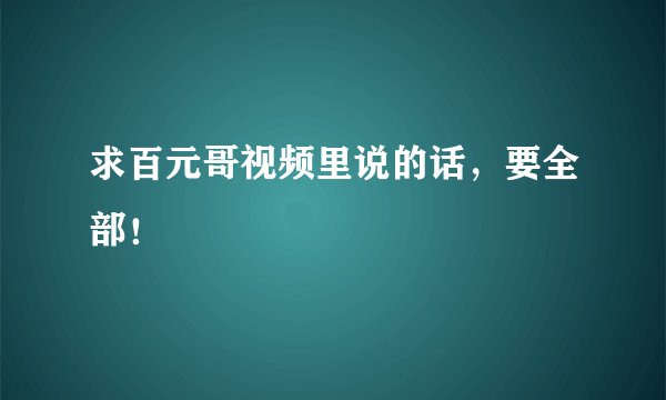 求百元哥视频里说的话，要全部！