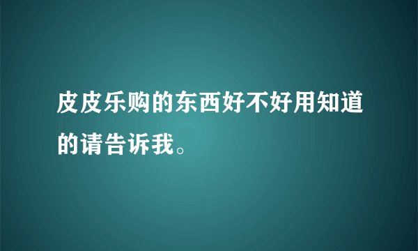 皮皮乐购的东西好不好用知道的请告诉我。