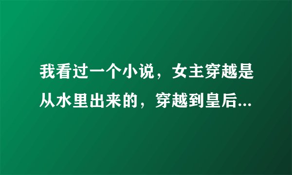 我看过一个小说，女主穿越是从水里出来的，穿越到皇后的身上，记得那个国家是历史上没有的，看过的提醒一