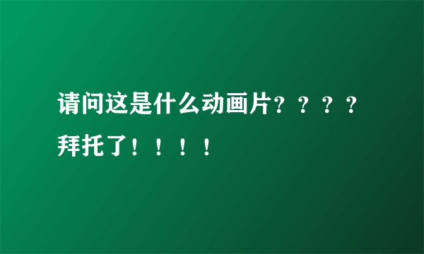 请问这是什么动画片？？？？拜托了！！！！