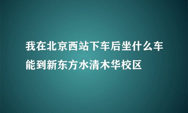 我在北京西站下车后坐什么车能到新东方水清木华校区