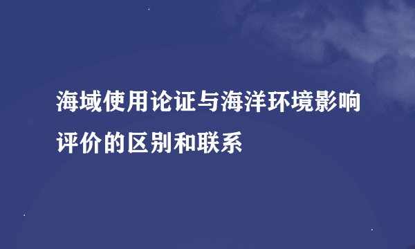 海域使用论证与海洋环境影响评价的区别和联系