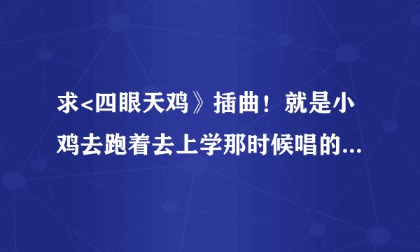求<四眼天鸡》插曲！就是小鸡去跑着去上学那时候唱的！很振奋的那首