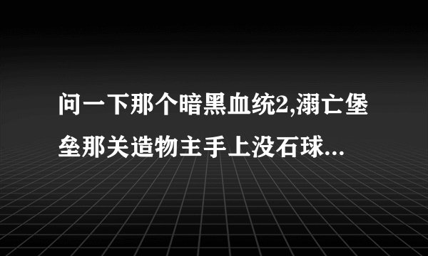 问一下那个暗黑血统2,溺亡堡垒那关造物主手上没石球那个BUG是怎么解决的?