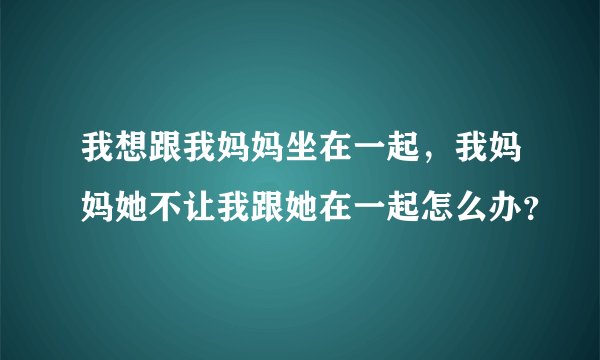 我想跟我妈妈坐在一起，我妈妈她不让我跟她在一起怎么办？
