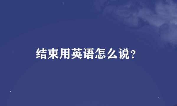 结束用英语怎么说？
