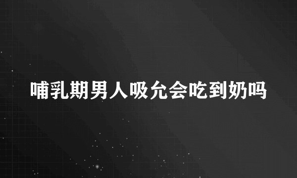 哺乳期男人吸允会吃到奶吗