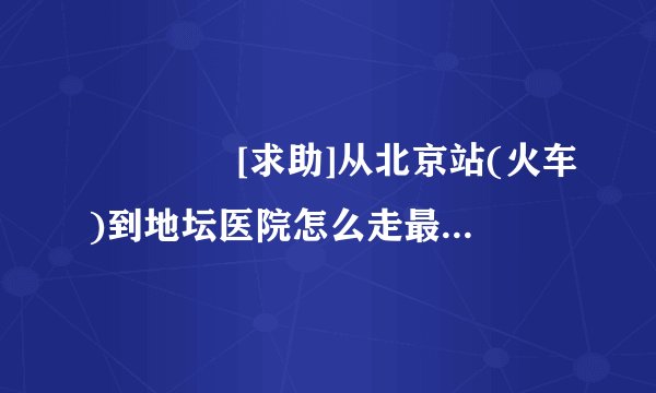 ◤◤◤◤[求助]从北京站(火车)到地坛医院怎么走最近?◤◤◤◤