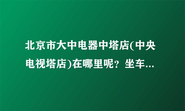 北京市大中电器中塔店(中央电视塔店)在哪里呢？坐车到哪里下呢？