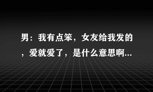 男：我有点笨，女友给我发的，爱就爱了，是什么意思啊？表达什么含义？