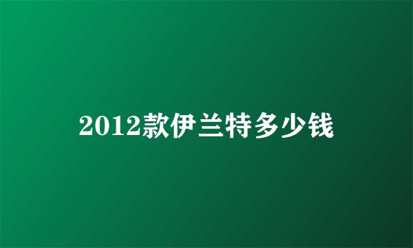2012款伊兰特多少钱