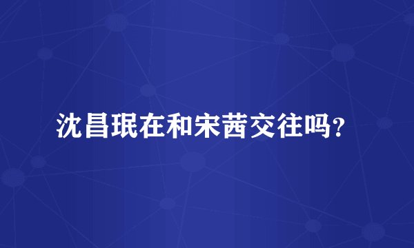 沈昌珉在和宋茜交往吗？