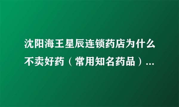 沈阳海王星辰连锁药店为什么不卖好药（常用知名药品），卖的都是那些听都没听过的药品（而且很贵）？