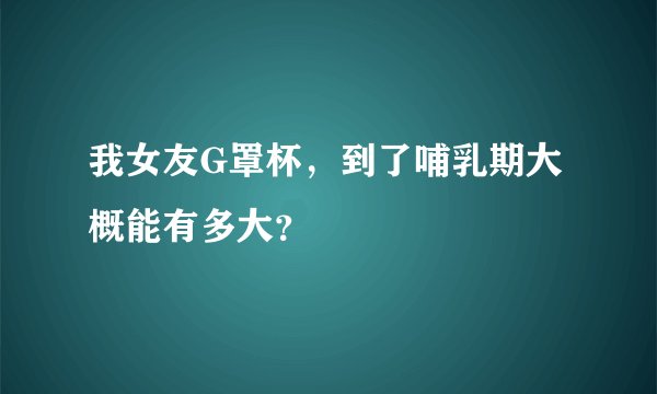 我女友G罩杯，到了哺乳期大概能有多大？