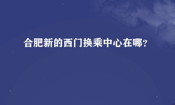 合肥新的西门换乘中心在哪？