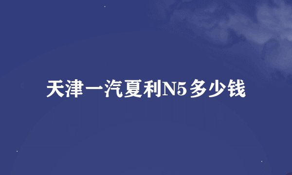 天津一汽夏利N5多少钱