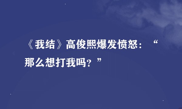 《我结》高俊熙爆发愤怒：“那么想打我吗？”