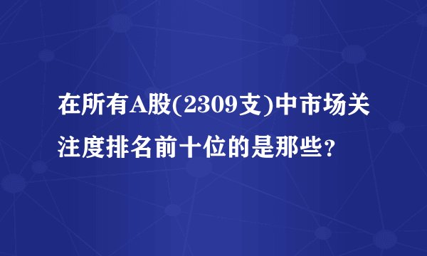 在所有A股(2309支)中市场关注度排名前十位的是那些？