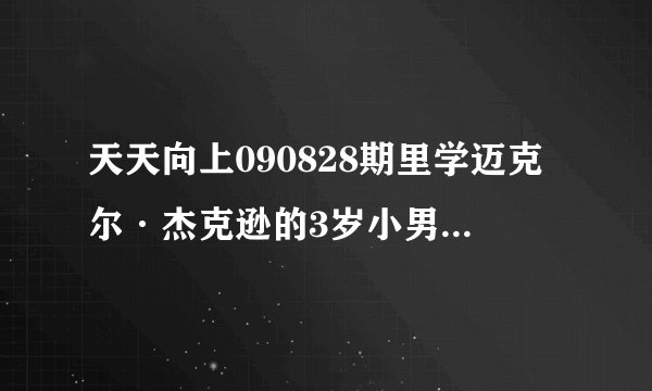 天天向上090828期里学迈克尔·杰克逊的3岁小男孩叫什么 （资料）