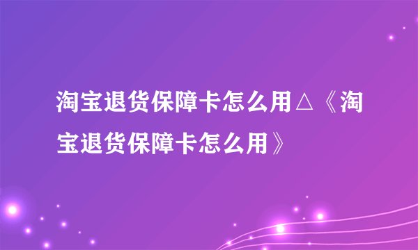 淘宝退货保障卡怎么用△《淘宝退货保障卡怎么用》