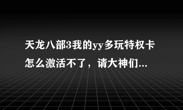 天龙八部3我的yy多玩特权卡怎么激活不了，请大神们详细点告诉我下，
