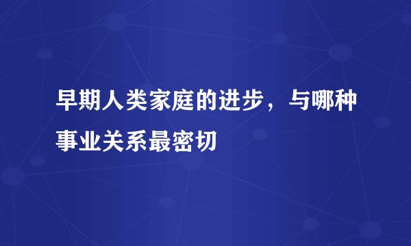 早期人类家庭的进步，与哪种事业关系最密切