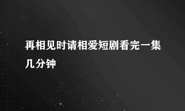 再相见时请相爱短剧看完一集几分钟