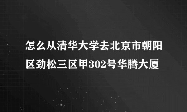 怎么从清华大学去北京市朝阳区劲松三区甲302号华腾大厦
