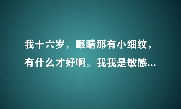我十六岁，眼睛那有小细纹，有什么才好啊。我我是敏感性的皮肤，用什么护肤的好一点