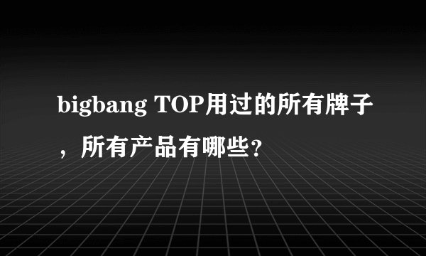 bigbang TOP用过的所有牌子，所有产品有哪些？